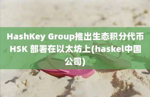 HashKey Group推出生态积分代币HSK 部署在以太坊上(haskel中国公司)