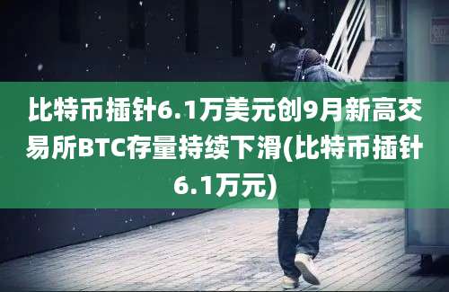 比特币插针6.1万美元创9月新高交易所BTC存量持续下滑(比特币插针6.1万元)