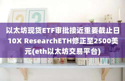 以太坊现货ETF审批接近重要截止日10X ResearchETH修正至2500美元(eth以太坊交易平台)