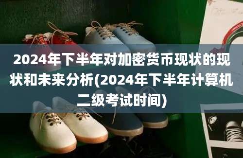 2024年下半年对加密货币现状的现状和未来分析(2024年下半年计算机二级考试时间)