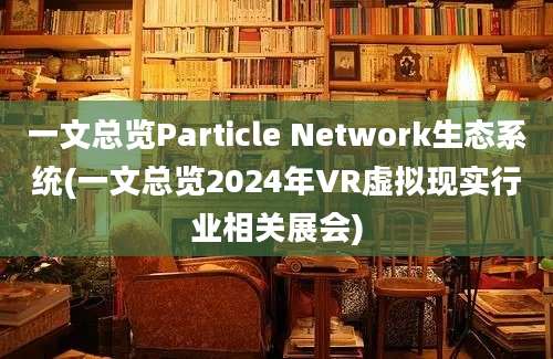 一文总览Particle Network生态系统(一文总览2024年VR虚拟现实行业相关展会)