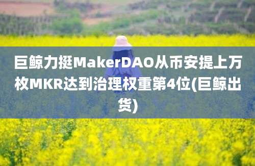 巨鲸力挺MakerDAO从币安提上万枚MKR达到治理权重第4位(巨鲸出货)