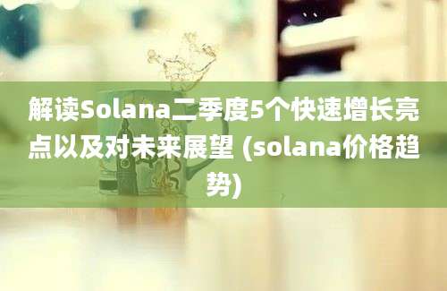 解读Solana二季度5个快速增长亮点以及对未来展望 (solana价格趋势)