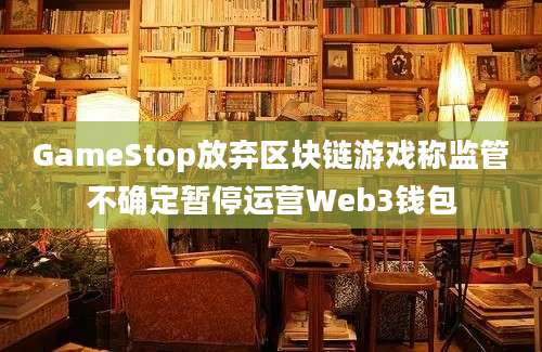 GameStop放弃区块链游戏称监管不确定暂停运营Web3钱包