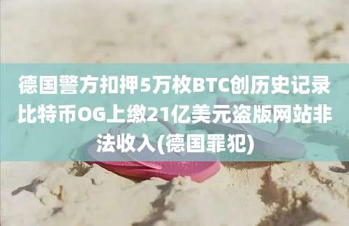 德国警方扣押5万枚BTC创历史记录比特币OG上缴21亿美元盗版网站非法收入(德国罪犯)