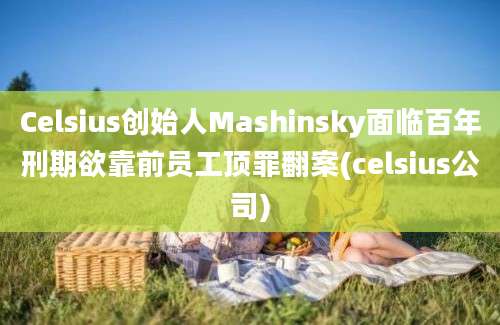 Celsius创始人Mashinsky面临百年刑期欲靠前员工顶罪翻案(celsius公司)