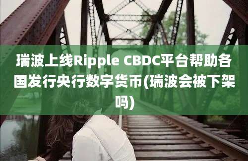 瑞波上线Ripple CBDC平台帮助各国发行央行数字货币(瑞波会被下架吗)