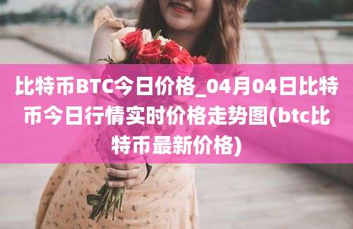 比特币BTC今日价格_04月04日比特币今日行情实时价格走势图(btc比特币最新价格)