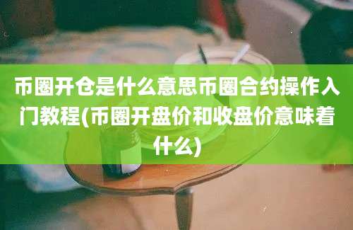 币圈开仓是什么意思币圈合约操作入门教程(币圈开盘价和收盘价意味着什么)