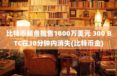 比特币鲸鱼抛售1800万美元 300 BTC在30分钟内消失(比特币金)