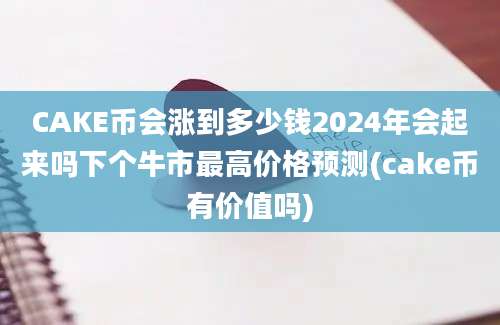 CAKE币会涨到多少钱2024年会起来吗下个牛市最高价格预测(cake币有价值吗)