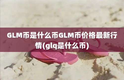 GLM币是什么币GLM币价格最新行情(glq是什么币)