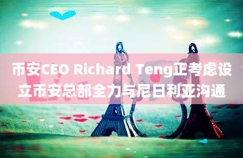 币安CEO Richard Teng正考虑设立币安总部全力与尼日利亚沟通