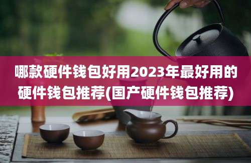 哪款硬件钱包好用2023年最好用的硬件钱包推荐(国产硬件钱包推荐)