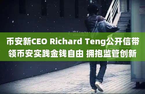 币安新CEO Richard Teng公开信带领币安实践金钱自由 拥抱监管创新