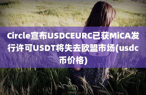 Circle宣布USDCEURC已获MiCA发行许可USDT将失去欧盟市场(usdc币价格)