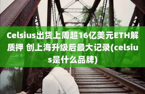 Celsius出货上周超16亿美元ETH解质押 创上海升级后最大记录(celsius是什么品牌)