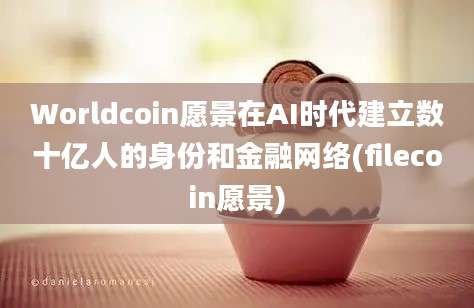 Worldcoin愿景在AI时代建立数十亿人的身份和金融网络(filecoin愿景)