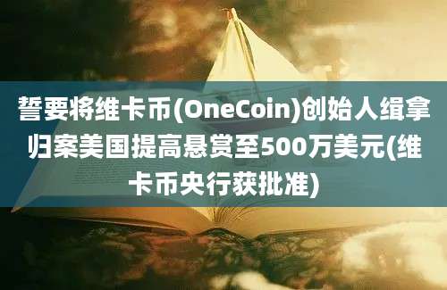 誓要将维卡币(OneCoin)创始人缉拿归案美国提高悬赏至500万美元(维卡币央行获批准)