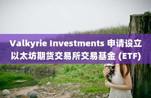 Valkyrie Investments 申请设立以太坊期货交易所交易基金 (ETF)