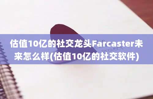 估值10亿的社交龙头Farcaster未来怎么样(估值10亿的社交软件)