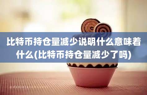 比特币持仓量减少说明什么意味着什么(比特币持仓量减少了吗)