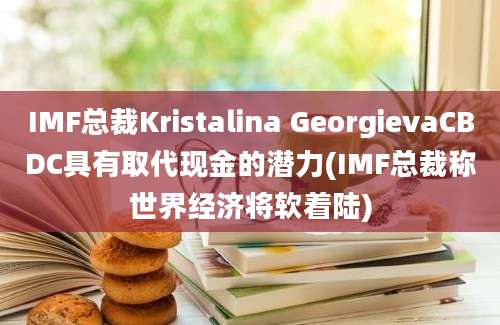 IMF总裁Kristalina GeorgievaCBDC具有取代现金的潜力(IMF总裁称世界经济将软着陆)