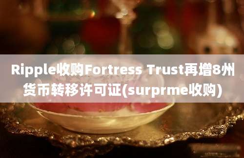 Ripple收购Fortress Trust再增8州货币转移许可证(surprme收购)