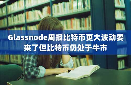 Glassnode周报比特币更大波动要来了但比特币仍处于牛市