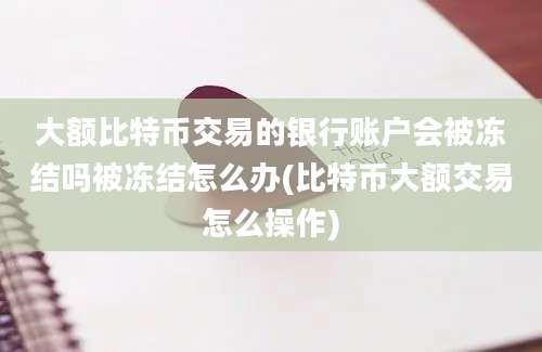 大额比特币交易的银行账户会被冻结吗被冻结怎么办(比特币大额交易怎么操作)