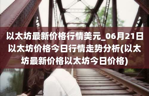 以太坊最新价格行情美元_06月21日以太坊价格今日行情走势分析(以太坊最新价格以太坊今日价格)