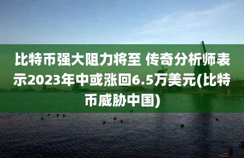 比特币强大阻力将至 传奇分析师表示2023年中或涨回6.5万美元(比特币威胁中国)