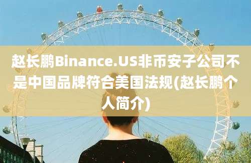 赵长鹏Binance.US非币安子公司不是中国品牌符合美国法规(赵长鹏个人简介)