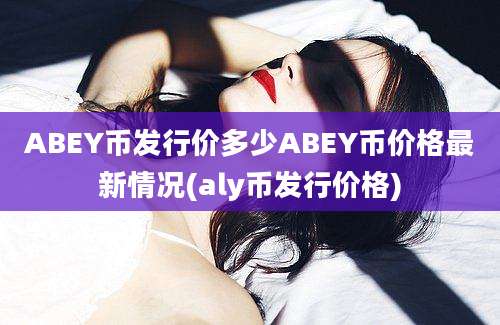 ABEY币发行价多少ABEY币价格最新情况(aly币发行价格)