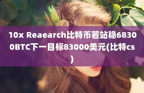 10x Reaearch比特币若站稳68300BTC下一目标83000美元(比特cs)