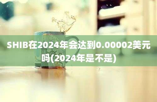 SHIB在2024年会达到0.00002美元吗(2024年是不是)