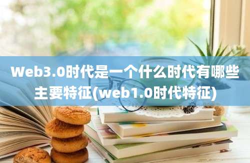 Web3.0时代是一个什么时代有哪些主要特征(web1.0时代特征)