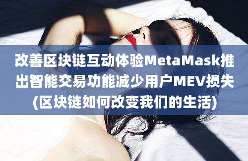 改善区块链互动体验MetaMask推出智能交易功能减少用户MEV损失(区块链如何改变我们的生活)