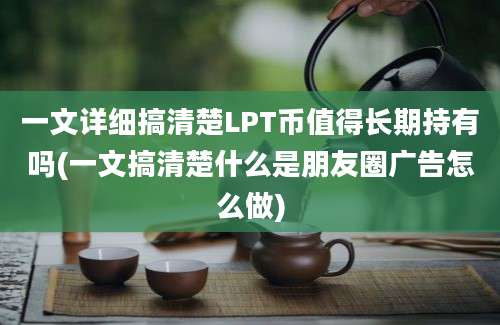 一文详细搞清楚LPT币值得长期持有吗(一文搞清楚什么是朋友圈广告怎么做)