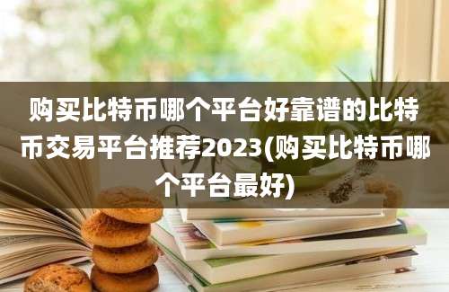 购买比特币哪个平台好靠谱的比特币交易平台推荐2023(购买比特币哪个平台最好)