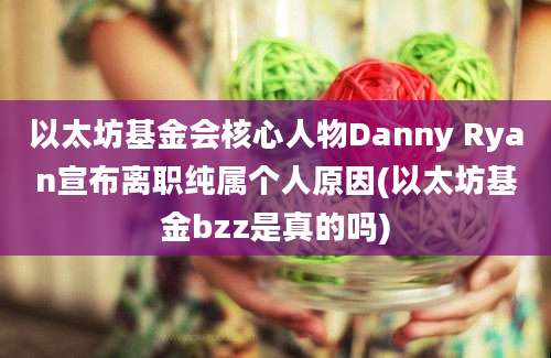 以太坊基金会核心人物Danny Ryan宣布离职纯属个人原因(以太坊基金bzz是真的吗)