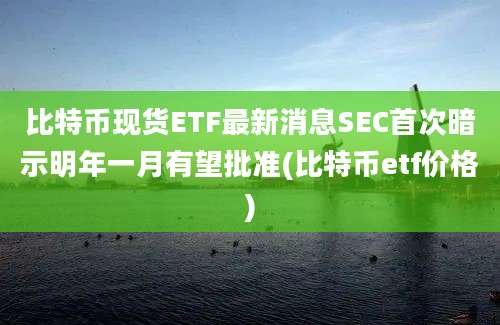 比特币现货ETF最新消息SEC首次暗示明年一月有望批准(比特币etf价格)