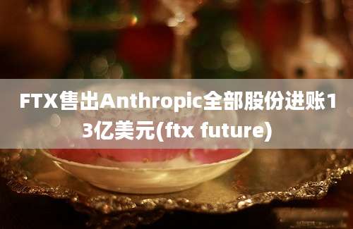 FTX售出Anthropic全部股份进账13亿美元(ftx future)