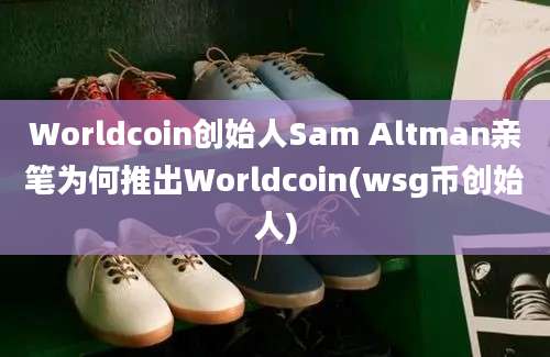 Worldcoin创始人Sam Altman亲笔为何推出Worldcoin(wsg币创始人)