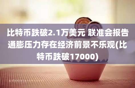 比特币跌破2.1万美元 联准会报告通膨压力存在经济前景不乐观(比特币跌破17000)