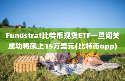 Fundstrat比特币现货ETF一旦闯关成功将飙上15万美元(比特币αpp)