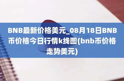 BNB最新价格美元_08月18日BNB币价格今日行情k线图(bnb币价格走势美元)