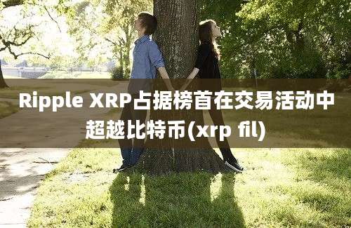 Ripple XRP占据榜首在交易活动中超越比特币(xrp fil)