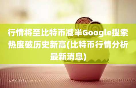 行情将至比特币减半Google搜索热度破历史新高(比特币行情分析最新消息)