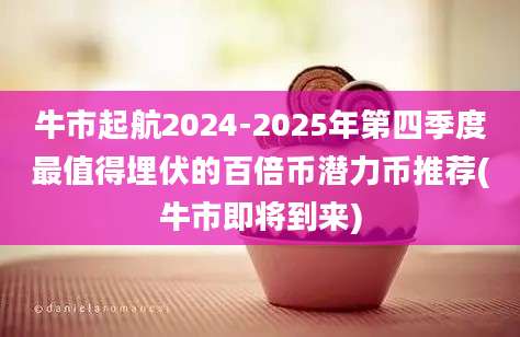 牛市起航2024-2025年第四季度最值得埋伏的百倍币潜力币推荐(牛市即将到来)